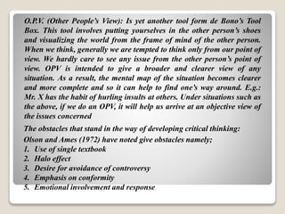 O.P.V. (Other People’s View): Is yet another tool form de Bono’s Tool
Box. This tool involves putting yourselves in the other person’s shoes
and visualizing the world from the frame of mind of the other person.
When we think, generally we are tempted to think only from our point of
view. We hardly care to see any issue from the other person’s point of
view. OPV is intended to give a broader and clearer view of any
situation. As a result, the mental map of the situation becomes clearer
and more complete and so it can help to find one’s way around. E.g.:
Mr. X has the habit of hurling insults at others. Under situations such as
the above, if we do an OPV, it will help us arrive at an objective view of
the issues concerned
The obstacles that stand in the way of developing critical thinking:
Olson and Ames (1972) have noted give obstacles namely;
1. Use of single textbook
2. Halo effect
3. Desire for avoidance of controversy
4. Emphasis on conformity
5. Emotional involvement and response
 