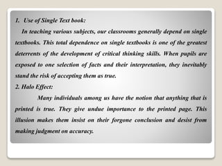 1. Use of Single Text book:
In teaching various subjects, our classrooms generally depend on single
textbooks. This total dependence on single textbooks is one of the greatest
deterrents of the development of critical thinking skills. When pupils are
exposed to one selection of facts and their interpretation, they inevitably
stand the risk of accepting them as true.
2. Halo Effect:
Many individuals among us have the notion that anything that is
printed is true. They give undue importance to the printed page. This
illusion makes them insist on their forgone conclusion and desist from
making judgment on accuracy.
 