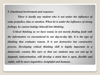 5. Emotional involvement and response:
There is hardly any student who is not under the influence of
some prejudice, bias or emotion. When he is under the influence of strong
feelings, he cannot indulge himself into thinking.
Critical thinking as we have noted, in not merely finding fault with
the information we encountered in our day-to-day life. It is the type of
thinking that evaluates reason. It is not destructive but constructive
process. Developing critical thinking skill is highly important in a
democratic country like ours so that our students may not end up in
dogmatic indoctrination, will develop a mind that is open, flexible and
viable, will be more inquisitive, insightful and humane.
 