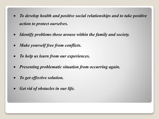  To develop health and positive social relationships and to take positive
action to protect ourselves.
 Identify problems those arouse within the family and society.
 Make yourself free from conflicts.
 To help us learn from our experiences.
 Presenting problematic situation from occurring again.
 To get effective solution.
 Get rid of obstacles in our life.
 
