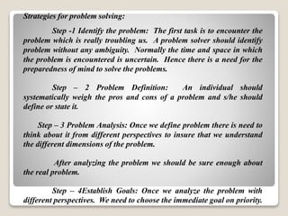 Strategies for problem solving:
Step -1 Identify the problem: The first task is to encounter the
problem which is really troubling us. A problem solver should identify
problem without any ambiguity. Normally the time and space in which
the problem is encountered is uncertain. Hence there is a need for the
preparedness of mind to solve the problems.
Step – 2 Problem Definition: An individual should
systematically weigh the pros and cons of a problem and s/he should
define or state it.
Step – 3 Problem Analysis: Once we define problem there is need to
think about it from different perspectives to insure that we understand
the different dimensions of the problem.
After analyzing the problem we should be sure enough about
the real problem.
Step – 4Establish Goals: Once we analyze the problem with
different perspectives. We need to choose the immediate goal on priority.
 