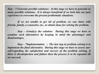 Step – 5 Generate possible solutions: At this stage we have to generate as
many possible solutions. It is always beneficial if we look into our past
experience to overcome the present problematic situations.
If we are unable to get rid of problem, we can share with
friends, family, a counselor, etc., to obtain ideas for solving the problem.
Step – 6Analyze the solution: During this stage we have to
examine each alternatives by keeping in mind the advantages and
disadvantages.
Step – 7Implementation : The last step in problem solving is to
implement the final alternative. During this stage we have to assess our-
self-regarding the satisfaction and success of the problem solving, if
there is dissatisfaction and failure then the process is to be repeated till
we succeed.
 