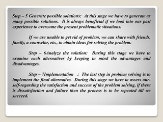 Step – 5 Generate possible solutions: At this stage we have to generate as
many possible solutions. It is always beneficial if we look into our past
experience to overcome the present problematic situations.
If we are unable to get rid of problem, we can share with friends,
family, a counselor, etc., to obtain ideas for solving the problem.
Step – 6Analyze the solution: During this stage we have to
examine each alternatives by keeping in mind the advantages and
disadvantages.
Step – 7Implementation : The last step in problem solving is to
implement the final alternative. During this stage we have to assess our-
self-regarding the satisfaction and success of the problem solving, if there
is dissatisfaction and failure then the process is to be repeated till we
succeed.
 