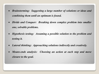  Brainstorming: Suggesting a large number of solutions or ideas and
combining them until an optimum is found.
 Divide and Conquer: Breaking down complex problem into smaller
one, solvable problems.
 Hypothesis testing: Assuming a possible solution to the problem and
testing it.
 Lateral thinking: Approaching solutions indirectly and creatively.
 Means-ends analysis: Choosing an action at each step and move
closure to the goal.
 