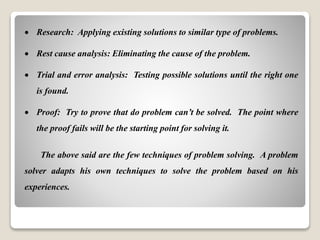 Research: Applying existing solutions to similar type of problems.
 Rest cause analysis: Eliminating the cause of the problem.
 Trial and error analysis: Testing possible solutions until the right one
is found.
 Proof: Try to prove that do problem can’t be solved. The point where
the proof fails will be the starting point for solving it.
The above said are the few techniques of problem solving. A problem
solver adapts his own techniques to solve the problem based on his
experiences.
 