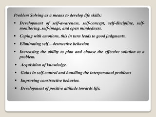 Problem Solving as a means to develop life skills:
 Development of self-awareness, self-concept, self-discipline, self-
monitoring, self-image, and open mindedness.
 Coping with emotions, this in turn leads to good judgments.
 Eliminating self – destructive behavior.
 Increasing the ability to plan and choose the effective solution to a
problem.
 Acquisition of knowledge.
 Gains in self-control and handling the interpersonal problems
 Improving constructive behavior.
 Development of positive attitude towards life.
 
