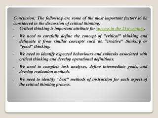 Conclusion: The following are some of the most important factors to be
considered in the discussion of critical thinking:
 Critical thinking is important attribute for success in the 21st century.
 We need to carefully define the concept of "critical" thinking and
delineate it from similar concepts such as "creative" thinking or
"good" thinking.
 We need to identify expected behaviours and subtasks associated with
critical thinking and develop operational definitions.
 We need to complete task analyses, define intermediate goals, and
develop evaluation methods.
 We need to identify "best" methods of instruction for each aspect of
the critical thinking process.
 