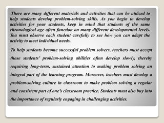 To help students become successful problem solvers, teachers must accept
those students’ problem-solving abilities often develop slowly, thereby
requiring long-term, sustained attention to making problem solving an
integral part of the learning program. Moreover, teachers must develop a
problem-solving culture in classroom to make problem solving a regular
and consistent part of one’s classroom practice. Students must also buy into
the importance of regularly engaging in challenging activities.
There are many different materials and activities that can be utilized to
help students develop problem-solving skills. As you begin to develop
activities for your students, keep in mind that students of the same
chronological age often function on many different developmental levels.
You must observe each student carefully to see how you can adapt the
activity to meet individual needs.
 