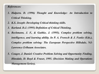 References:
1. Halpern. D. (1996) Thought and Knowledge: An Introduction to
Critical Thinking.
2. K.S. Joseph- Developing Critical thinking skills.
3. Kurland. D.J. (1995) Definition of Critical Thinking.
4. Beckmann, J. F., & Guthke, J. (1995). Complex problem solving,
intelligence, and learning ability. In P. A. Frensch & J. Funke (Eds.),
Complex problem solving: The European Perspective Hillsdale, NJ:
Lawrence Erlbaum Associates.
5. Couger, J. Daniel: Creative Problem Solving and Opportunity Finding.
Hinsdale, Il: Boyd & Fraser, 1995. (Decision Making and Operations
Management Series).
 