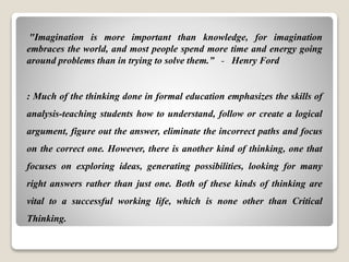 "Imagination is more important than knowledge, for imagination
embraces the world, and most people spend more time and energy going
around problems than in trying to solve them.” - Henry Ford
: Much of the thinking done in formal education emphasizes the skills of
analysis-teaching students how to understand, follow or create a logical
argument, figure out the answer, eliminate the incorrect paths and focus
on the correct one. However, there is another kind of thinking, one that
focuses on exploring ideas, generating possibilities, looking for many
right answers rather than just one. Both of these kinds of thinking are
vital to a successful working life, which is none other than Critical
Thinking.
 