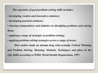 The repertoire of good problem solving skills includes:
• developing creative and innovative solutions;
• developing practical solutions;
• showing independence and initiative in identifying problems and solving
them;
• applying a range of strategies to problem-solving;
• applying problem-solving strategies across a range of areas;
Here author made an attempt drag what actually, Critical Thinking
and Problem Solving, Meaning, Methods, Techniques and place in the
Life Skills according to WHO, World Health Organization, 1997.
 