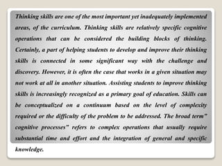 Thinking skills are one of the most important yet inadequately implemented
areas, of the curriculum. Thinking skills are relatively specific cognitive
operations that can be considered the building blocks of thinking.
Certainly, a part of helping students to develop and improve their thinking
skills is connected in some significant way with the challenge and
discovery. However, it is often the case that works in a given situation may
not work at all in another situation. Assisting students to improve thinking
skills is increasingly recognized as a primary goal of education. Skills can
be conceptualized on a continuum based on the level of complexity
required or the difficulty of the problem to be addressed. The broad term”
cognitive processes” refers to complex operations that usually require
substantial time and effort and the integration of general and specific
knowledge.
 