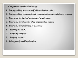 Components of critical thinking:
1. Distinguishing between verifiable and value claims.
2. Distinguishing relevant from irrelevant information, claims or reasons.
3. Determine the factual accuracy of a statement.
4. Determine the strengths of an argument or claims.
5. Determine the credibility of a source.
6. Seeking the truth.
7. Weighing the facts.
8. Judging the facts.
9. Subsequently making decision.
 
