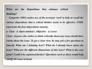 What are the dispositions that enhance critical
thinking?
Langrehr (2001) makes use of the acronym ‘cool’ to help us recall the
various dispositions that a critical thinker needs to be effective. COOL
represents the four dispositions namely;
a. Clear b. Open minded c. Objective d. Loose
Clear: Anyone who wishes to think critically about any issue should have
clarity about the issue. To get a clear view, he may ask a few questions to
himself. What am I debating here? What do I already know about the
issue? What are the different dimensions of this issue? What is the core
point? Could it be explained further? Questions such as these would help
clarify the issue at hand.
 