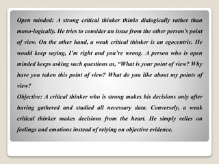 Open minded: A strong critical thinker thinks dialogically rather than
mono-logically. He tries to consider an issue from the other person’s point
of view. On the other hand, a weak critical thinker is an egocentric. He
would keep saying, I’m right and you’re wrong. A person who is open
minded keeps asking such questions as, “What is your point of view? Why
have you taken this point of view? What do you like about my points of
view?
Objective: A critical thinker who is strong makes his decisions only after
having gathered and studied all necessary data. Conversely, a weak
critical thinker makes decisions from the heart. He simply relies on
feelings and emotions instead of relying on objective evidence.
 