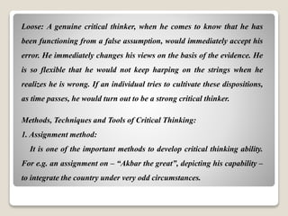 Loose: A genuine critical thinker, when he comes to know that he has
been functioning from a false assumption, would immediately accept his
error. He immediately changes his views on the basis of the evidence. He
is so flexible that he would not keep harping on the strings when he
realizes he is wrong. If an individual tries to cultivate these dispositions,
as time passes, he would turn out to be a strong critical thinker.
Methods, Techniques and Tools of Critical Thinking:
1. Assignment method:
It is one of the important methods to develop critical thinking ability.
For e.g. an assignment on – “Akbar the great”, depicting his capability –
to integrate the country under very odd circumstances.
 