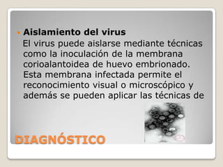DIAGNÓSTICOUn diagnóstico presuntivo puede realizarse por examen clínico de las lesiones cutáneas en áreas descubiertas hacen sospechar la viruela aviar. Para la confirmación del diagnóstico deben enviarse a laboratorios especializados muestras de aves enteras o partes afectadas, congeladas si no pudieran entregarse en mismo día. Las pruebas de laboratorio para la confirmación de la enfermedad pueden ser: