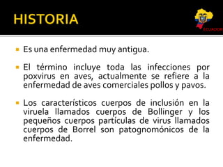 ECUADOR



Es una enfermedad muy antigua.



El término incluye toda las infecciones por
poxvirus en aves, actualmente se refiere a la
enfermedad de aves comerciales pollos y pavos.



Los característicos cuerpos de inclusión en la
viruela llamados cuerpos de Bollinger y los
pequeños cuerpos partículas de virus llamados
cuerpos de Borrel son patognomónicos de la
enfermedad.

 