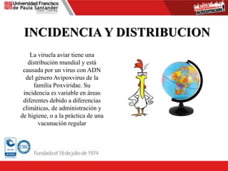 INCIDENCIA Y DISTRIBUCION
La viruela aviar tiene una
distribución mundial y está
causada por un virus con ADN
del género Avipoxvirus de la
familia Poxviridae. Su
incidencia es variable en áreas
diferentes debido a diferencias
climáticas, de administración y
de higiene, o a la práctica de una
vacunación regular
 