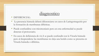 diagnostico
• DIFERENCIAL:
• La presencia húmeda deberá diferenciarse en casos de Laringotraqueitis por
la formación de membranas diftéricas.
• Puede confundirse con tricomoniasis pero en esta enfermedad se puede
detectar el protozoario.
• En casos de deficiencia de vit.A se puede confundir con la Viruela húmeda
pero al desprenderse las membranas no deja una herido como se presenta en
Viruela húmeda o diftérica.
 