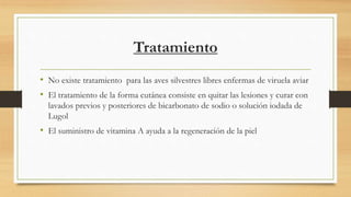 Tratamiento
• No existe tratamiento para las aves silvestres libres enfermas de viruela aviar
• El tratamiento de la forma cutánea consiste en quitar las lesiones y curar con
lavados previos y posteriores de bicarbonato de sodio o solución iodada de
Lugol
• El suministro de vitamina A ayuda a la regeneración de la piel
 
