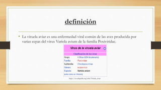 definición
• La viruela aviar es una enfermedad viral común de las aves producida por
varias cepas del virus Variola avium de la familia Poxiviridae.
https://es.wikipedia.org/wiki/Viruela_aviar
 