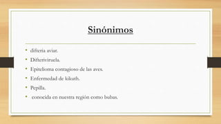 Sinónimos
• difteria aviar.
• Difteriviruela.
• Epitelioma contagioso de las aves.
• Enfermedad de kikuth.
• Pepilla.
• conocida en nuestra región como bubas.
 