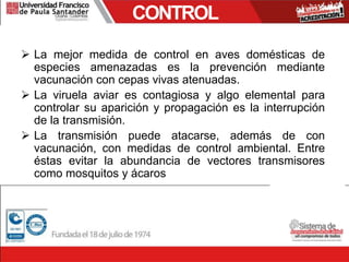 CONTROL
 La mejor medida de control en aves domésticas de
especies amenazadas es la prevención mediante
vacunación con cepas vivas atenuadas.
 La viruela aviar es contagiosa y algo elemental para
controlar su aparición y propagación es la interrupción
de la transmisión.
 La transmisión puede atacarse, además de con
vacunación, con medidas de control ambiental. Entre
éstas evitar la abundancia de vectores transmisores
como mosquitos y ácaros
 