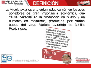 DEFINICIÓN
La viruela aviar es una enfermedad común en las aves
ponedoras de gran importancia económica, que
causa pérdidas en la producción de huevo y un
aumento en mortalidad, producida por varias
cepas del virus Variola aviumde la familia
Poxiviridae.
 