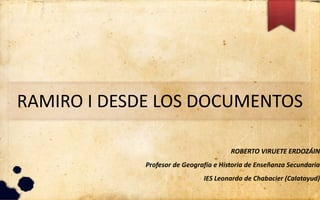 RAMIRO I DESDE LOS DOCUMENTOS
ROBERTO VIRUETE ERDOZÁIN
Profesor de Geografía e Historia de Enseñanza Secundaria
IES Leonardo de Chabacier (Calatayud)
 