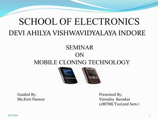 SCHOOL OF ELECTRONICS
SEMINAR
ON
MOBILE CLONING TECHNOLOGY
Guided By:
Ms.Kirti Panwar
Presented By:
Virendra Baviskar
12MTMCT20(2nd Sem.)
DEVI AHILYA VISHWAVIDYALAYA INDORE
5/11/2014 1
 