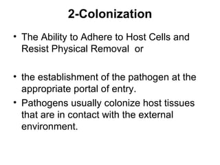 2-Colonization
• The Ability to Adhere to Host Cells and
  Resist Physical Removal or

• the establishment of the pathogen at the
  appropriate portal of entry.
• Pathogens usually colonize host tissues
  that are in contact with the external
  environment.
 