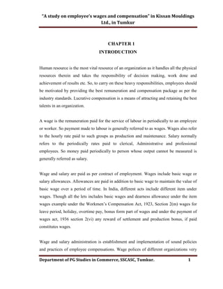 “A study on employee’s wages and compensation” in Kissan Mouldings
Ltd., in Tumkur
Department of PG Studies in Commerce, SSCASC, Tumkur. 1
CHAPTER 1
INTRODUCTION
Human resource is the most vital resource of an organization as it handles all the physical
resources therein and takes the responsibility of decision making, work done and
achievement of results etc. So, to carry on these heavy responsibilities, employees should
be motivated by providing the best remuneration and compensation package as per the
industry standards. Lucrative compensation is a means of attracting and retaining the best
talents in an organization.
A wage is the remuneration paid for the service of labour in periodically to an employee
or worker. So payment made to labour is generally referred to as wages. Wages also refer
to the hourly rate paid to such groups as production and maintenance. Salary normally
refers to the periodically rates paid to clerical, Administrative and professional
employees. So money paid periodically to person whose output cannot be measured is
generally referred as salary.
Wage and salary are paid as per contract of employment. Wages include basic wage or
salary allowances. Allowances are paid in addition to basic wage to maintain the value of
basic wage over a period of time. In India, different acts include different item under
wages. Though all the lets includes basic wages and dearness allowance under the item
wages example under the Workmen’s Compensation Act, 1923, Section 2(m) wages for
leave period, holiday, overtime pay, bonus form part of wages and under the payment of
wages act, 1936 section 2(vi) any reward of settlement and production bonus, if paid
constitutes wages.
Wage and salary administration is establishment and implementation of sound policies
and practices of employee compensations. Wage polices of different organizations very
 