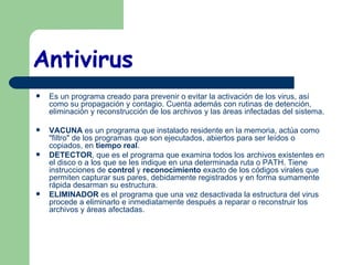 Antivirus   Es un programa creado para prevenir o evitar la activación de los virus, así como su propagación y contagio. Cuenta además con rutinas de detención, eliminación y reconstrucción de los archivos y las áreas infectadas del sistema. VACUNA  es un programa que instalado residente en la memoria, actúa como "filtro"   de los programas que son ejecutados, abiertos para ser leídos o copiados, en  tiempo real .  DETECTOR , que es el programa que examina todos los archivos existentes en el disco o a los que se les indique en una determinada ruta o PATH. Tiene instrucciones de  control  y  reconocimiento  exacto de los códigos virales que permiten capturar sus pares, debidamente registrados y en forma sumamente rápida desarman su estructura.  ELIMINADOR  es el programa que una vez desactivada la estructura del virus procede a eliminarlo e inmediatamente después a reparar o reconstruir los archivos y áreas afectadas.  