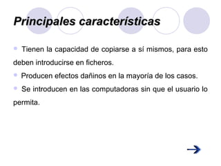 Principales característicasPrincipales características
 Tienen la capacidad de copiarse a sí mismos, para esto
deben introducirse en ficheros.
 Producen efectos dañinos en la mayoría de los casos.
 Se introducen en las computadoras sin que el usuario lo
permita.
 