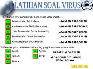 LATIHAN SOAL VIRUS 1. Ilmuwan yang pertama kali menemukan virus adalah ..... Beijerinck dan Adolf Meyer A Adolf Meyer dan Dimitri Ivanowsky B Louis Pasteur dan Dimitri Ivanowsky C Beijerinck dan Dimitri Ivanowsky D Adolf Meyer dan Louis Pasteur E JAWABAN ANDA SALAH JAWABAN ANDA BENAR JAWABAN ANDA SALAH JAWABAN ANDA SALAH JAWABAN ANDA SALAH 2. Penyakit pada hewan ternak kambing yang disebabkan virus adalah ..... Surrah A Campak B Rabies C Antraks D Tetelo E HEBAT !! ANDA BENAR ANDA BELUM BERUNTUNG, COBA LAGI YAA... 