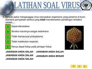 LATIHAN SOAL VIRUS 3. Banyak pakar menganggap virus merupakan organisme yang pertama di bumi. Diantara pernyataan berikut yang  tidak  membenarkan pandangan tersebut adalah.... Dapat dikristalkan A Struktur tubuhnya sangat sederhana B Tidak mempunyai protoplasma C Tidak melakukan respirasi D Hanya dapat hidup pada jaringan hidup E JAWABAN ANDA SALAH JAWABAN ANDA SALAH JAWABAN ANDA SALAH JAWABAN ANDA SALAH JAWABAN ANDA BENAR 