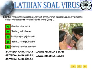 LATIHAN SOAL VIRUS 4. Untuk mencegah serangan penyakit karena virus dapat dilakukan vaksinasi, sebab vaksinasi diberikan kepada orang yang .... Sembuh dari sakit A Sedang sakit keras B Mempunyai gejala sakit C Sehat dan terjadi wabah D Sedang tertular penyakit E JAWABAN ANDA SALAH JAWABAN ANDA SALAH JAWABAN ANDA SALAH JAWABAN ANDA BENAR JAWABAN ANDA SALAH 