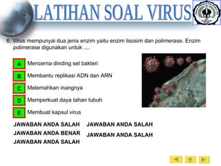 LATIHAN SOAL VIRUS 6. Virus mempunyai dua jenis enzim yaitu enzim lisosim dan polimerase. Enzim polimerase digunakan untuk .... Mencerna dinding sel bakteri A Membantu replikasi ADN dan ARN B Melemahkan inangnya C Memperkuat daya tahan tubuh D Membuat kapsul virus E JAWABAN ANDA SALAH JAWABAN ANDA BENAR JAWABAN ANDA SALAH JAWABAN ANDA SALAH JAWABAN ANDA SALAH 