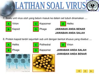LATIHAN SOAL VIRUS 7. Suatu unit virus utuh yang belum masuk ke dalam sel tubuh dinamakan .... Virion A Kapsid B Kapsomer C Phage D Heliks E JAWABAN ANDA SALAH JAWABAN ANDA BENAR JAWABAN ANDA SALAH JAWABAN ANDA BENAR 8. Protein kapsid terdiri sejumlah sub unit dengan bentuk khusus yang disebut .... Heliks A Phage B Polihedral C Kapsomer D Virion E 