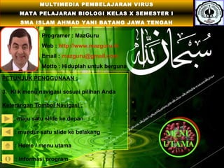 MULTIMEDIA PEMBELAJARAN  VIRUS MA TA  PEL AJARAN  BIOLOGI KELAS X SEMESTER I SMA ISLAM AHMAD YANI BATANG  JAWA TENGAH Programer : MazGuru Web :  http ://www.mazguru.tk Email :  [email_address] Motto : Hiduplah untuk berguna MENU UTAMA PETUNJUK PENGGUNAAN : Klik menu navigasi sesuai pilihan Anda Keterangan Tombol Navigasi :   : maju satu slide ke depan : mundur satu slide ke belakang : Home / menu utama   : Informasi program  