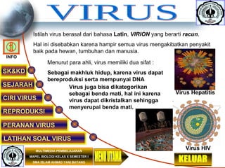 VIRUS SK&KD SEJARAH CIRI VIRUS REPRODUKSI PERANAN VIRUS MULTIMEDIA PEMBELAJARAN MAPEL BIOLOGI KELAS X SEMESTER I SMA ISLAM AHMAD YANI BATANG LATIHAN SOAL VIRUS MENU UTAMA Istilah virus berasal dari bahasa  Latin ,  VIRION  yang berarti  racun . Hal ini disebabkan karena hampir semua virus mengakibatkan penyakit baik pada hewan, tumbuhan dan manusia. Virus Hepatitis Menurut para ahli, virus memiliki dua sifat : Sebagai makhluk hidup, karena virus dapat bereproduksi serta mempunyai DNA Virus juga bisa dikategorikan sebagai benda mati, hal ini karena virus dapat dikristalkan sehingga menyerupai benda mati. Virus HIV KELUAR INFO 