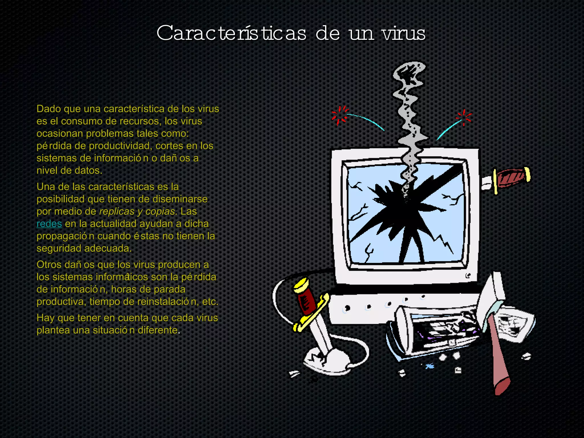Características de un virus Dado que una característica de los virus es el consumo de recursos, los virus ocasionan problemas tales como: pérdida de productividad, cortes en los sistemas de información o daños a nivel de datos. Una de las características es la posibilidad que tienen de diseminarse por medio de  replicas y copias . Las  redes  en la actualidad ayudan a dicha propagación cuando éstas no tienen la seguridad adecuada. Otros daños que los virus producen a los sistemas informáticos son la pérdida de información, horas de parada productiva, tiempo de reinstalación, etc. Hay que tener en cuenta que cada virus plantea una situación diferente . 