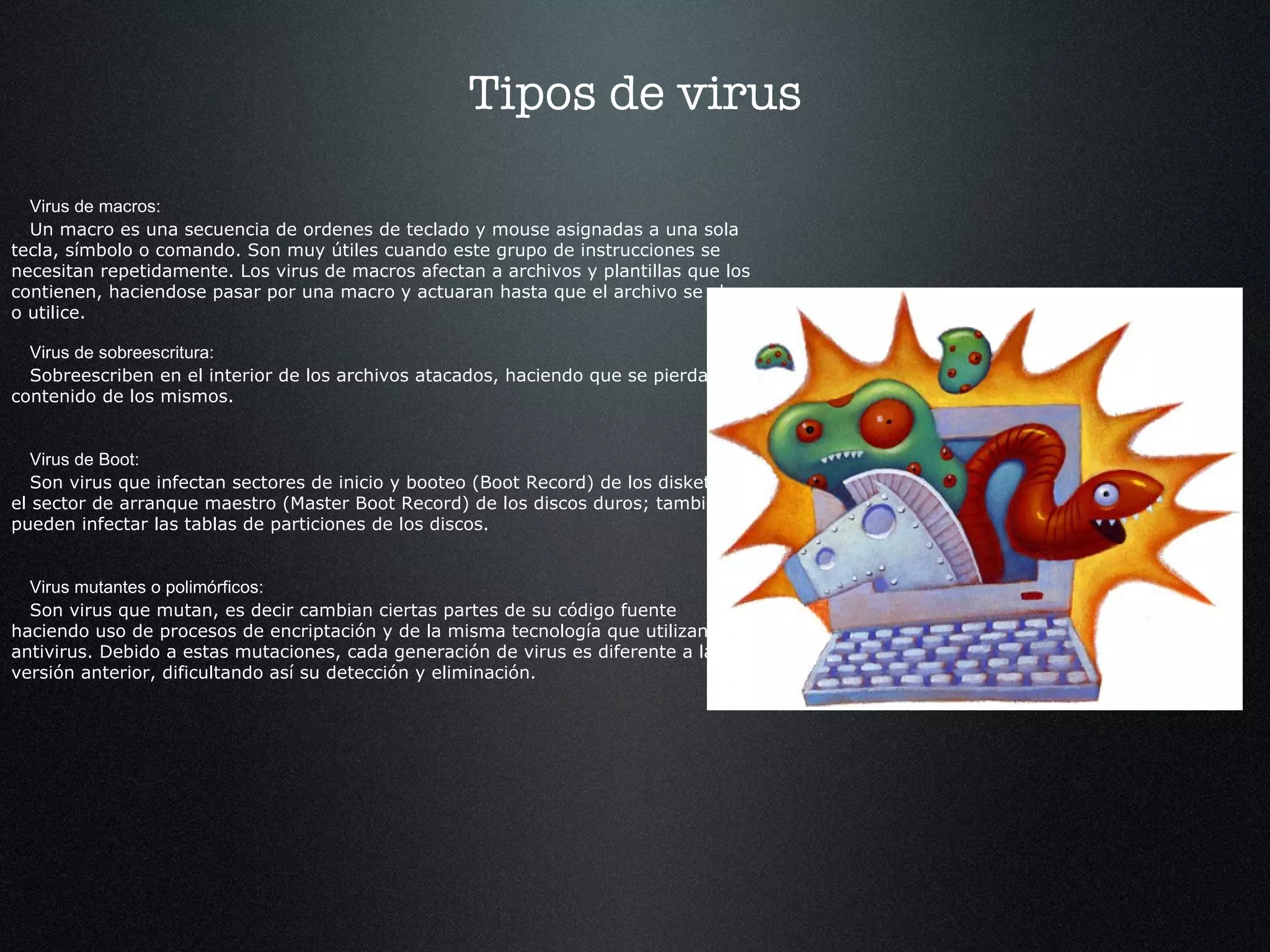 Tipos de virus Virus de macros: Un macro es una secuencia de ordenes de teclado y mouse asignadas a una sola tecla, símbolo o comando. Son muy útiles cuando este grupo de instrucciones se necesitan repetidamente. Los virus de macros afectan a archivos y plantillas que los contienen, haciendose pasar por una macro y actuaran hasta que el archivo se abra o utilice. Virus de sobreescritura: Sobreescriben en el interior de los archivos atacados, haciendo que se pierda el contenido de los mismos. Virus de Boot: Son virus que infectan sectores de inicio y booteo (Boot Record) de los diskettes y el sector de arranque maestro (Master Boot Record) de los discos duros; también pueden infectar las tablas de particiones de los discos. Virus mutantes o polimórficos: Son virus que mutan, es decir cambian ciertas partes de su código fuente haciendo uso de procesos de encriptación y de la misma tecnología que utilizan los antivirus. Debido a estas mutaciones, cada generación de virus es diferente a la versión anterior, dificultando así su detección y eliminación. 