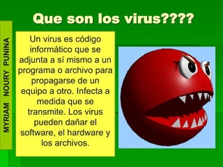 Que son los virus????
                          Un virus es código
MYRIAM NOURY PUNINA




                          informático que se
                      adjunta a sí mismo a un
                      programa o archivo para
                           propagarse de un
                       equipo a otro. Infecta a
                             medida que se
                         transmite. Los virus
                            pueden dañar el
                       software, el hardware y
                              los archivos.
 