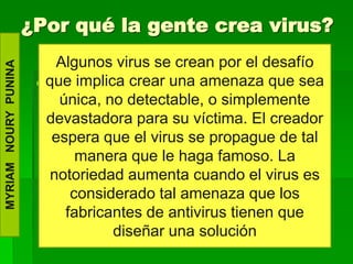 ¿Por qué la gente crea virus?
                           Algunos virus se crean por el desafío
MYRIAM NOURY PUNINA




                        que implica crear una amenaza que sea
                         .
                           única, no detectable, o simplemente
                         devastadora para su víctima. El creador
                          espera que el virus se propague de tal
                              manera que le haga famoso. La
                         notoriedad aumenta cuando el virus es
                             considerado tal amenaza que los
                            fabricantes de antivirus tienen que
                                   diseñar una solución
 