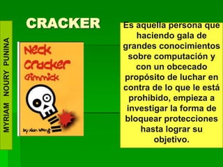 CRACKER   Es aquella persona que
                                    haciendo gala de
MYRIAM NOURY PUNINA




                                grandes conocimientos
                                  sobre computación y
                                    con un obcecado
                                propósito de luchar en
                                contra de lo que le está
                                  prohibido, empieza a
                                 investigar la forma de
                                bloquear protecciones
                                     hasta lograr su
                                        objetivo.
 