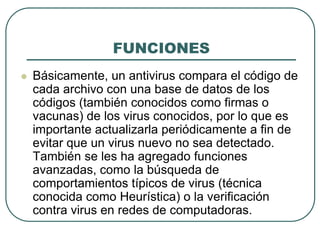 FUNCIONESBásicamente, un antivirus compara el código de cada archivo con una base de datos de los códigos (también conocidos como firmas o vacunas) de los virus conocidos, por lo que es importante actualizarla periódicamente a fin de evitar que un virus nuevo no sea detectado. También se les ha agregado funciones avanzadas, como la búsqueda de comportamientos típicos de virus (técnica conocida como Heurística) o la verificación contra virus en redes de computadoras.Métodos de contagioExisten dos grandes grupos de contaminaciones, los virus donde el usuario en un momento dado ejecuta o acepta de forma inadvertida la instalación del virus, o los gusanos donde el programa malicioso actúa replicándose a través de las redes 