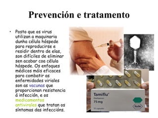 Prevención e tratamento Posto que os virus utilizan a maquinaria dunha célula hóspede para reproducirse e residir dentro de elas, son difíciles de eliminar sen acabar coa célula hóspede. Os enfoques médicos máis eficaces para combatir as enfermidades viriales son as  vacunas  que proporcionan resistencia á infección, e os  medicamentos antivirales  que tratan os síntomas das infeccións. 