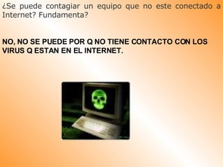 ¿Se puede contagiar un equipo que no este conectado a Internet? Fundamenta?  NO, NO SE PUEDE POR Q NO TIENE CONTACTO CON LOS VIRUS Q ESTAN EN EL INTERNET.  